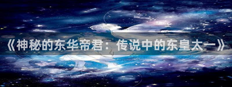 天龙高清影院在线观看：《神秘的东华帝君：传说中的东皇太一》